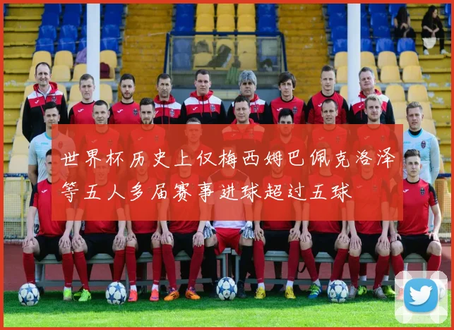世界杯历史上仅梅西姆巴佩克洛泽等五人多届赛事进球超过五球