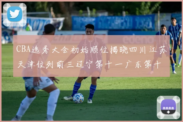 CBA选秀大会初始顺位揭晓四川江苏天津位列前三辽宁第十一广东第十六