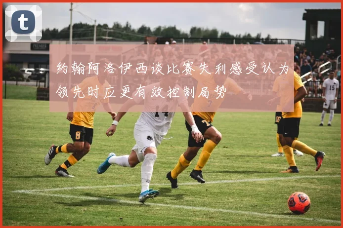 约翰阿洛伊西谈比赛失利感受认为领先时应更有效控制局势