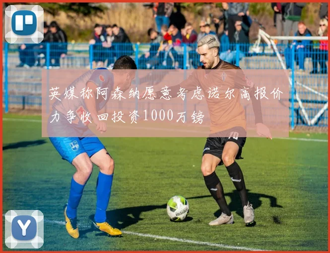 英媒称阿森纳愿意考虑诺尔高报价力争收回投资1000万镑