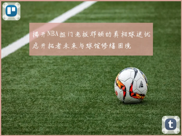 揭开NBA抠门老板邓顿的真相球迷忧虑开拓者未来与球馆修缮困境