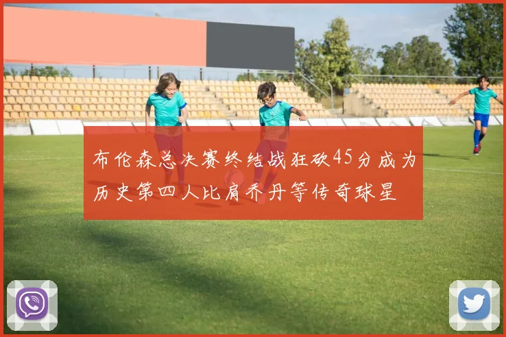 布伦森总决赛终结战狂砍45分成为历史第四人比肩乔丹等传奇球星