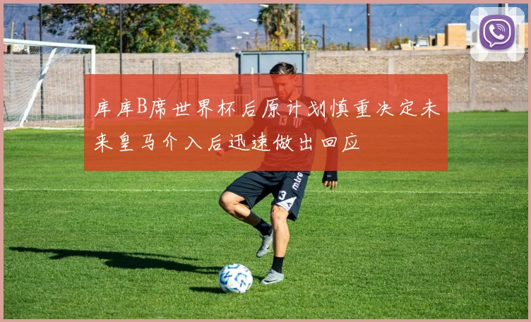 库库B席世界杯后原计划慎重决定未来皇马介入后迅速做出回应