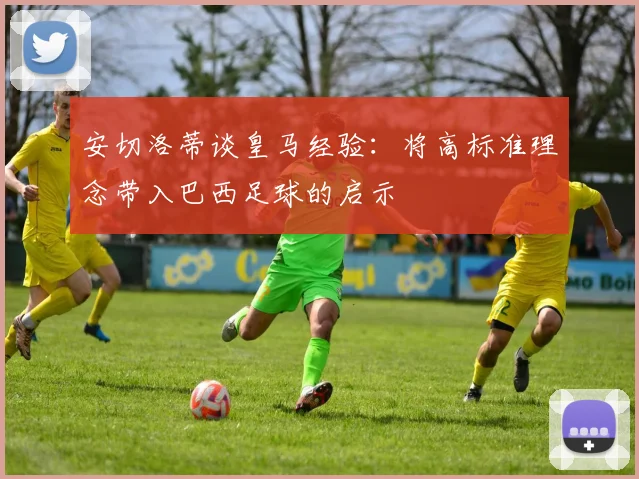 安切洛蒂谈皇马经验：将高标准理念带入巴西足球的启示