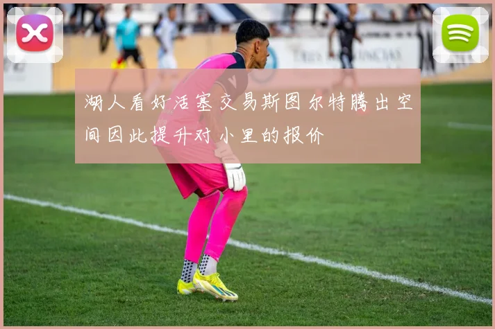 湖人看好活塞交易斯图尔特腾出空间因此提升对小里的报价