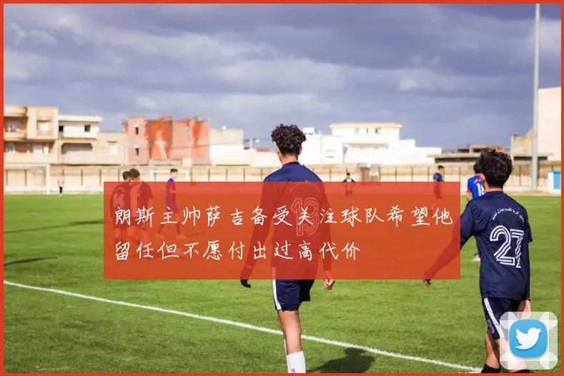朗斯主帅萨吉备受关注球队希望他留任但不愿付出过高代价