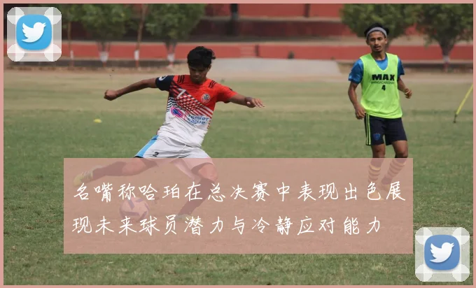名嘴称哈珀在总决赛中表现出色展现未来球员潜力与冷静应对能力