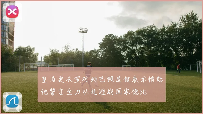 皇马更衣室对姆巴佩度假表示愤怒他誓言全力以赴迎战国家德比