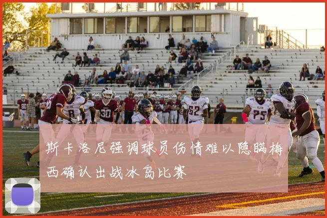 斯卡洛尼强调球员伤情难以隐瞒梅西确认出战冰岛比赛